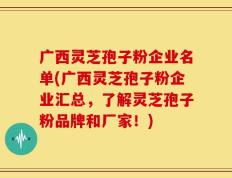 广西灵芝孢子粉企业名单(广西灵芝孢子粉企业汇总，了解灵芝孢子粉品牌和厂家！)