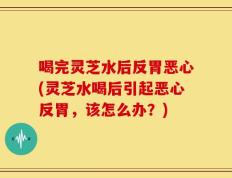 喝完灵芝水后反胃恶心(灵芝水喝后引起恶心反胃，该怎么办？)