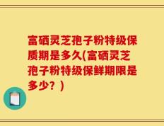 富硒灵芝孢子粉特级保质期是多久(富硒灵芝孢子粉特级保鲜期限是多少？)
