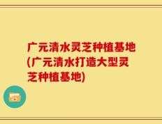 广元清水灵芝种植基地(广元清水打造大型灵芝种植基地)