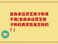 吉森卓远灵芝孢子粉真不真(吉森卓远灵芝孢子粉的真实性是怎样的？)
