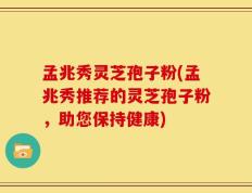 孟兆秀灵芝孢子粉(孟兆秀推荐的灵芝孢子粉，助您保持健康)