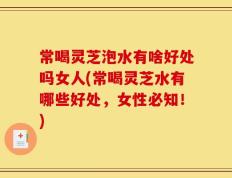 常喝灵芝泡水有啥好处吗女人(常喝灵芝水有哪些好处，女性必知！)
