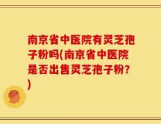 南京省中医院有灵芝孢子粉吗(南京省中医院是否出售灵芝孢子粉？)