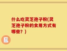 什么吃灵芝孢子粉(灵芝孢子粉的食用方式有哪些？)