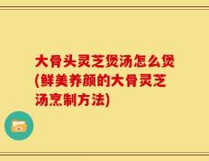 大骨头灵芝煲汤怎么煲(鲜美养颜的大骨灵芝汤烹制方法)