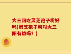 大三阳吃灵芝孢子粉好吗(灵芝孢子粉对大三阳有益吗？)