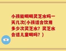 小孩能喝喝灵芝水吗一天几次(小孩适合饮用多少次灵芝水？灵芝水合适儿童喝吗？)