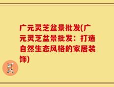 广元灵芝盆景批发(广元灵芝盆景批发：打造自然生态风格的家居装饰)