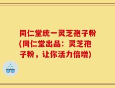 同仁堂统一灵芝孢子粉(同仁堂出品：灵芝孢子粉，让你活力倍增)