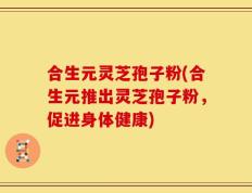 合生元灵芝孢子粉(合生元推出灵芝孢子粉，促进身体健康)
