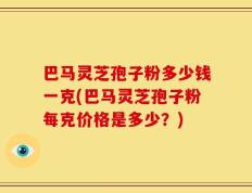 巴马灵芝孢子粉多少钱一克(巴马灵芝孢子粉每克价格是多少？)