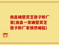 南昌破壁灵芝孢子粉厂家(南昌一家破壁灵芝孢子粉厂家悄然崛起)