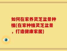 如何在家养灵芝盆景种植(在家种植灵芝盆景，打造健康家居)
