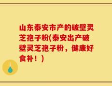 山东泰安市产的破壁灵芝孢子粉(泰安出产破壁灵芝孢子粉，健康好食补！)