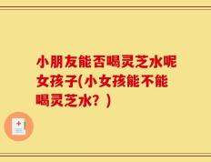 小朋友能否喝灵芝水呢女孩子(小女孩能不能喝灵芝水？)