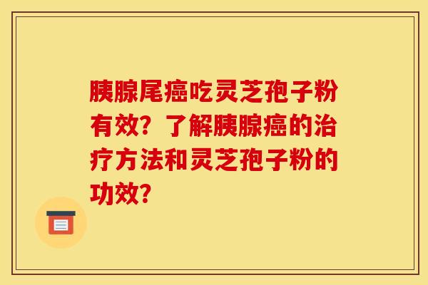 胰腺尾癌吃灵芝孢子粉有效?了解胰腺癌的治疗方法和灵芝孢子粉的功效?