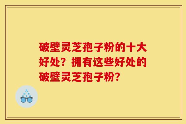 破壁灵芝孢子粉的十大好处？拥有这些好处的破壁灵芝孢子粉？