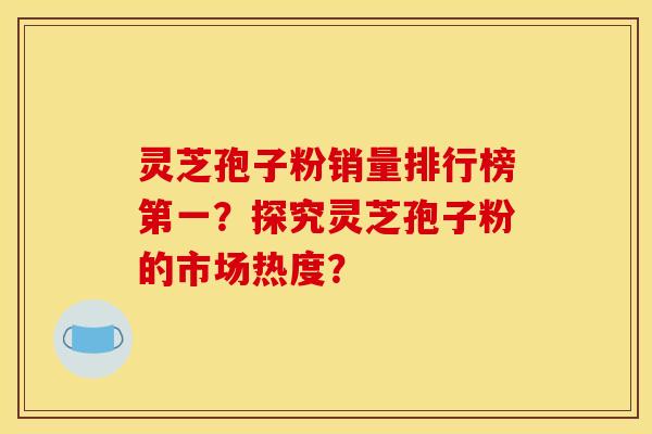 灵芝孢子粉销量排行榜第一？探究灵芝孢子粉的市场热度？
