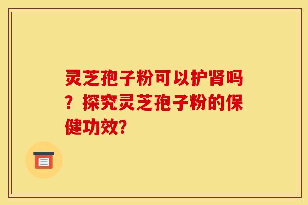灵芝孢子粉可以护肾吗?探究灵芝孢子粉的保健功效?