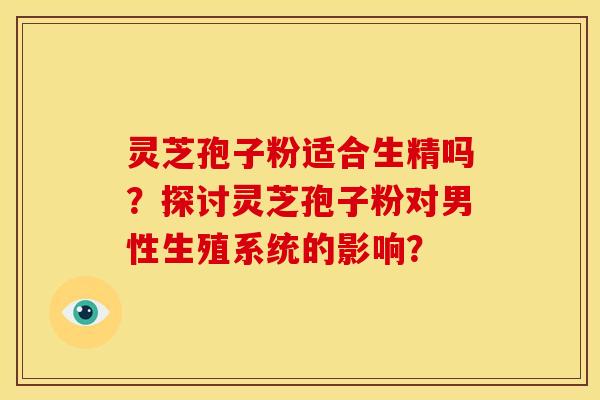 灵芝孢子粉适合生精吗？探讨灵芝孢子粉对男性生殖系统的影响？