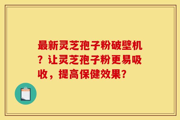 最新灵芝孢子粉破壁机?让灵芝孢子粉更易吸收,提高保健效果?