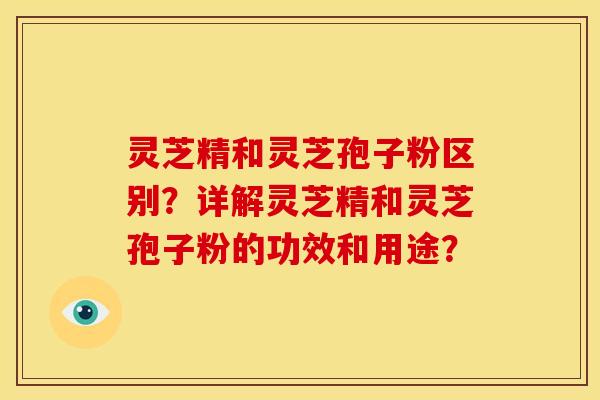 灵芝精和灵芝孢子粉区别?详解灵芝精和灵芝孢子粉的功效和用途?