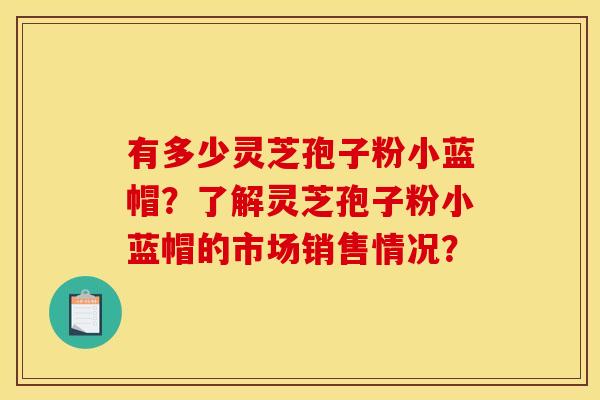 有多少灵芝孢子粉小蓝帽?了解灵芝孢子粉小蓝帽的市场销售情况?