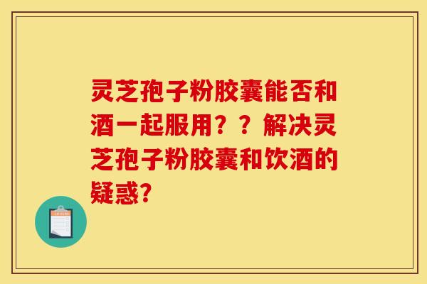 灵芝孢子粉胶囊能否和酒一起服用??解决灵芝孢子粉胶囊和饮酒的疑惑?