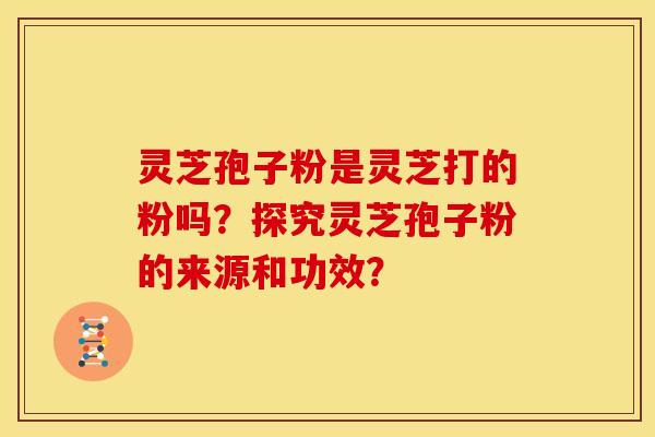 灵芝孢子粉是灵芝打的粉吗?探究灵芝孢子粉的来源和功效?