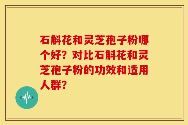 石斛花和灵芝孢子粉哪个好?对比石斛花和灵芝孢子粉的功效和适用人群?