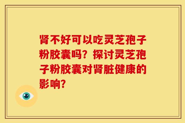 肾不好可以吃灵芝孢子粉胶囊吗?探讨灵芝孢子粉胶囊对肾脏健康的影响?