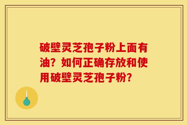 破壁灵芝孢子粉上面有油？如何正确存放和使用破壁灵芝孢子粉？