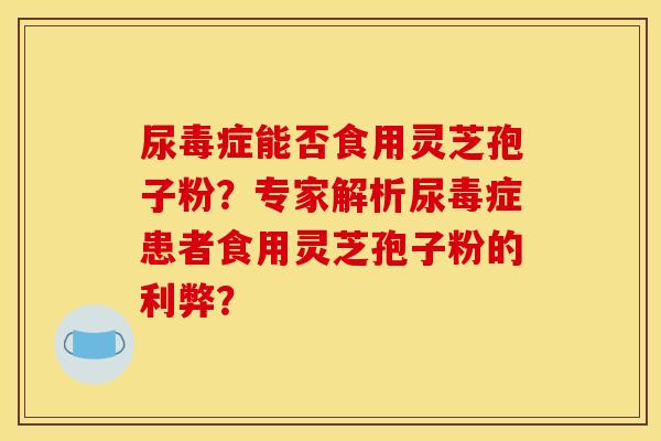 尿毒症能否食用灵芝孢子粉?专家解析尿毒症患者食用灵芝孢子粉的利弊?
