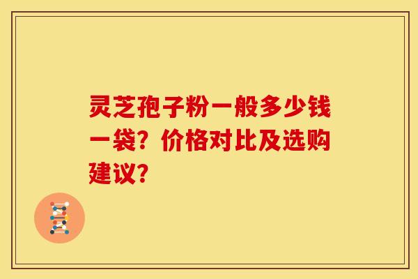 灵芝孢子粉一般多少钱一袋？价格对比及选购建议？