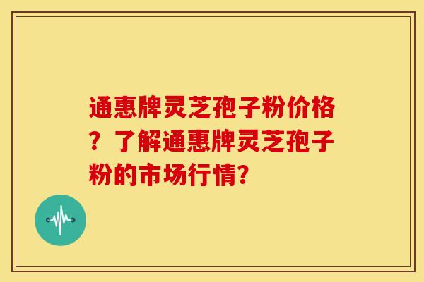 通惠牌灵芝孢子粉价格？了解通惠牌灵芝孢子粉的市场行情？