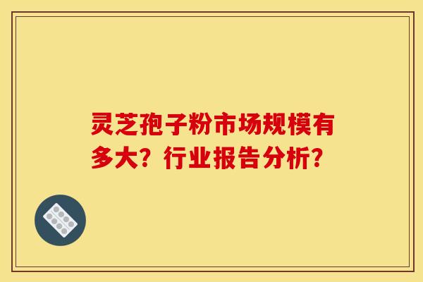 灵芝孢子粉市场规模有多大?行业报告分析?