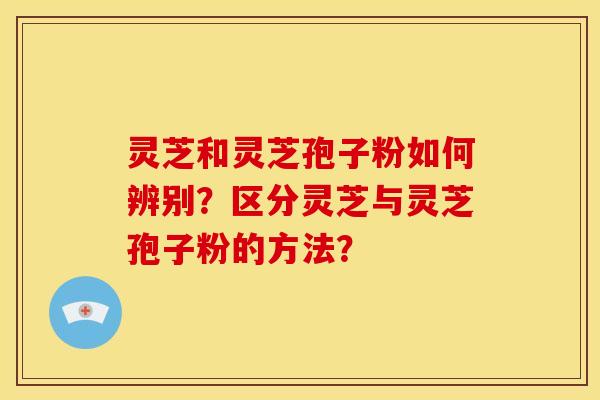 灵芝和灵芝孢子粉如何辨别?区分灵芝与灵芝孢子粉的方法?