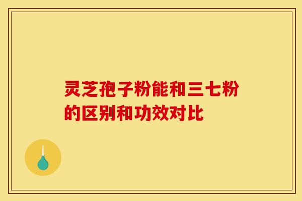灵芝孢子粉能和三七粉的区别和功效对比