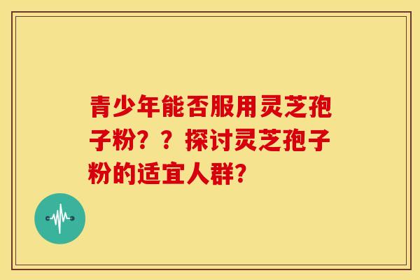 青少年能否服用灵芝孢子粉？？探讨灵芝孢子粉的适宜人群？