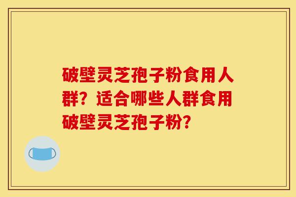 破壁灵芝孢子粉食用人群?适合哪些人群食用破壁灵芝孢子粉?