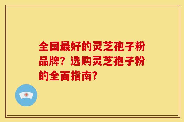 全国最好的灵芝孢子粉品牌？选购灵芝孢子粉的全面指南？
