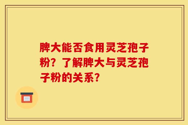 脾大能否食用灵芝孢子粉？了解脾大与灵芝孢子粉的关系？