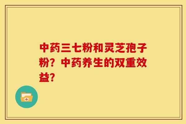 中药三七粉和灵芝孢子粉？中药养生的双重效益？