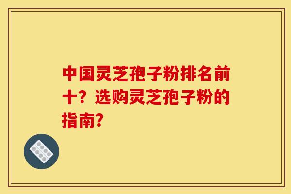 中国灵芝孢子粉排名前十?选购灵芝孢子粉的指南?