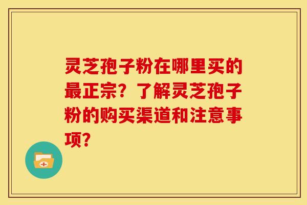 灵芝孢子粉在哪里买的最正宗？了解灵芝孢子粉的购买渠道和注意事项？