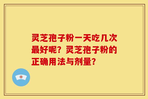 灵芝孢子粉一天吃几次最好呢?灵芝孢子粉的正确用法与剂量?