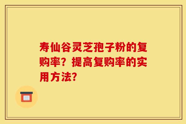 寿仙谷灵芝孢子粉的复购率?提高复购率的实用方法?