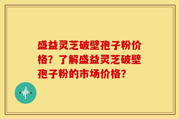盛益灵芝破壁孢子粉价格？了解盛益灵芝破壁孢子粉的市场价格？