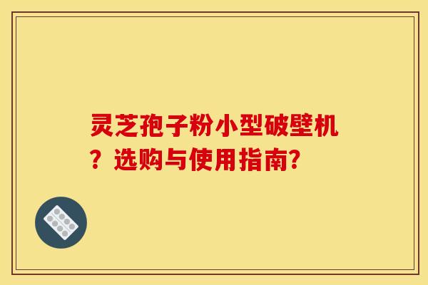 灵芝孢子粉小型破壁机?选购与使用指南?